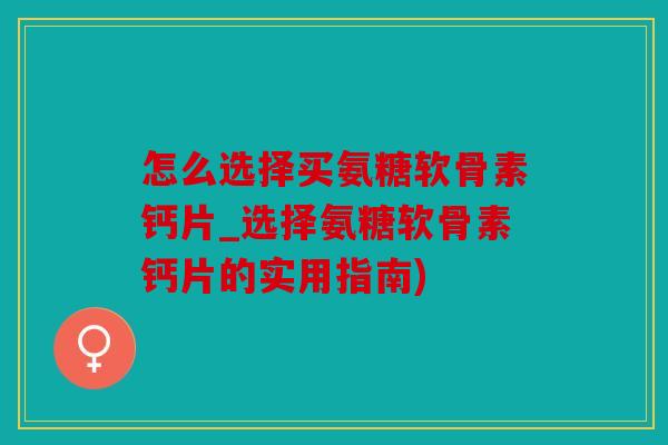 怎么选择买氨糖软骨素钙片_选择氨糖软骨素钙片的实用指南)