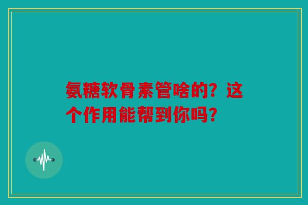 氨糖软骨素管啥的？这个作用能帮到你吗？