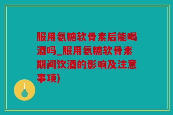 服用氨糖软骨素后能喝酒吗_服用氨糖软骨素期间饮酒的影响及注意事项)