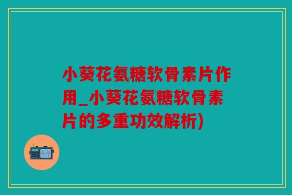 小葵花氨糖软骨素片作用_小葵花氨糖软骨素片的多重功效解析)