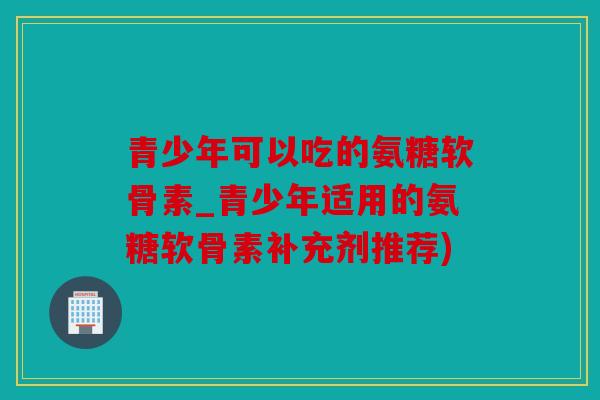 青少年可以吃的氨糖软骨素_青少年适用的氨糖软骨素补充剂推荐)