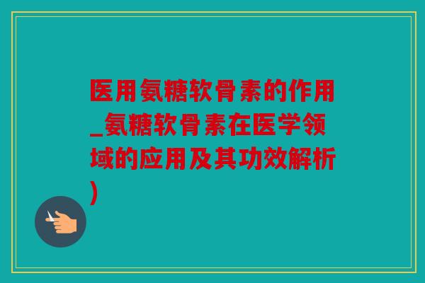 医用氨糖软骨素的作用_氨糖软骨素在医学领域的应用及其功效解析)