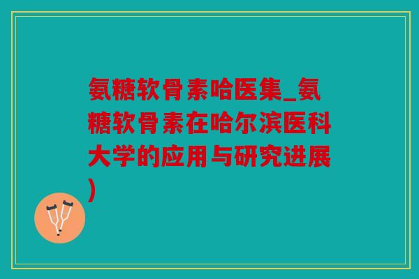 氨糖软骨素哈医集_氨糖软骨素在哈尔滨医科大学的应用与研究进展)