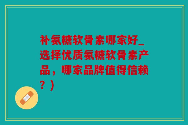 补氨糖软骨素哪家好_选择优质氨糖软骨素产品，哪家品牌值得信赖？)
