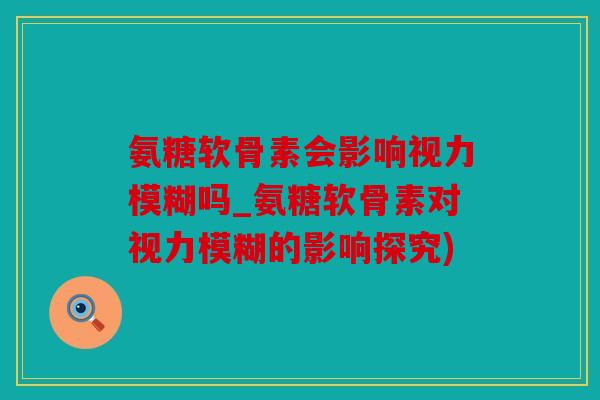 氨糖软骨素会影响视力模糊吗_氨糖软骨素对视力模糊的影响探究)