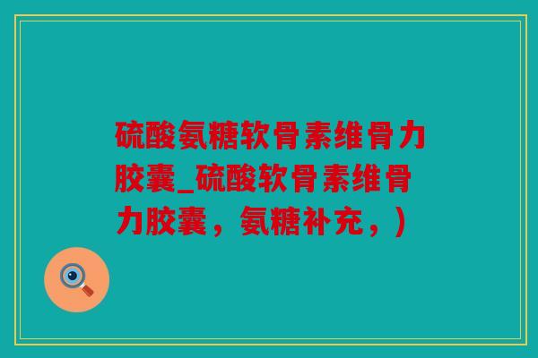硫酸氨糖软骨素维骨力胶囊_硫酸软骨素维骨力胶囊，氨糖补充，)