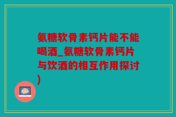 氨糖软骨素钙片能不能喝酒_氨糖软骨素钙片与饮酒的相互作用探讨)
