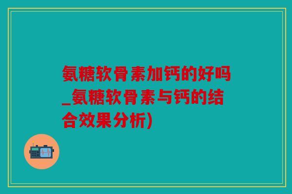 氨糖软骨素加钙的好吗_氨糖软骨素与钙的结合效果分析)