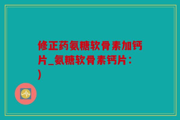 修正药氨糖软骨素加钙片_氨糖软骨素钙片：)