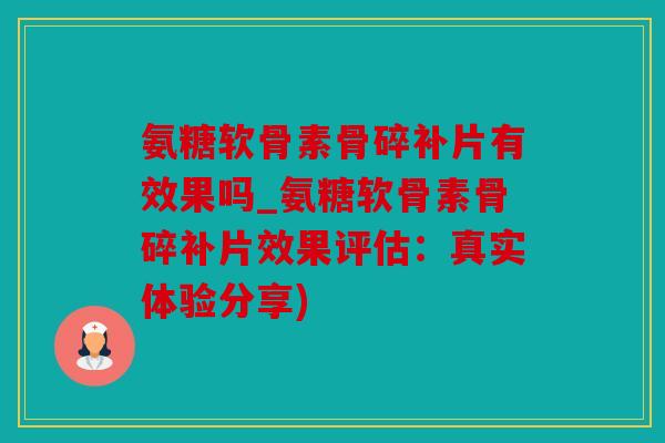 氨糖软骨素骨碎补片有效果吗_氨糖软骨素骨碎补片效果评估：真实体验分享)