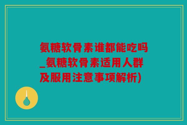氨糖软骨素谁都能吃吗_氨糖软骨素适用人群及服用注意事项解析)