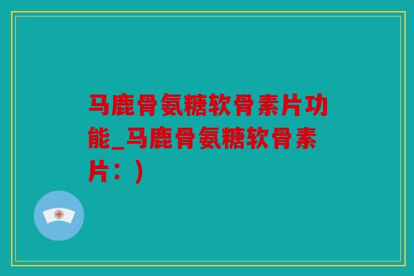 马鹿骨氨糖软骨素片功能_马鹿骨氨糖软骨素片：)