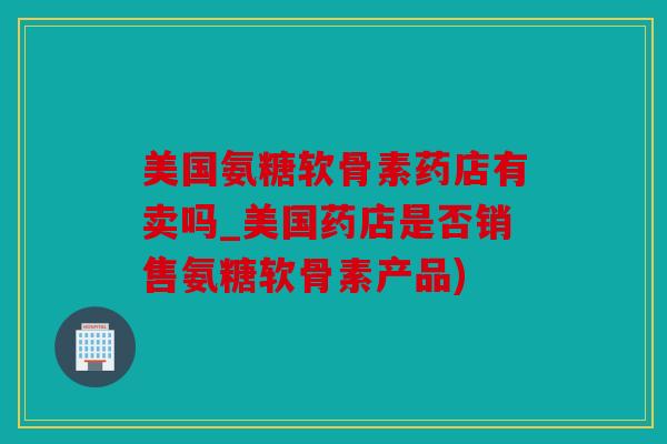 美国氨糖软骨素药店有卖吗_美国药店是否销售氨糖软骨素产品)