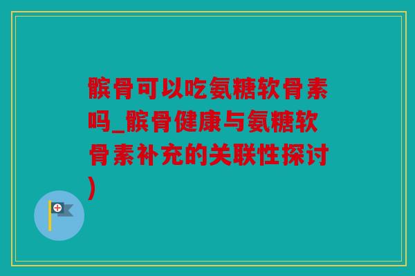 髌骨可以吃氨糖软骨素吗_髌骨健康与氨糖软骨素补充的关联性探讨)