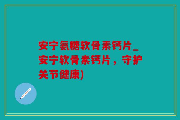 安宁氨糖软骨素钙片_安宁软骨素钙片，守护关节健康)