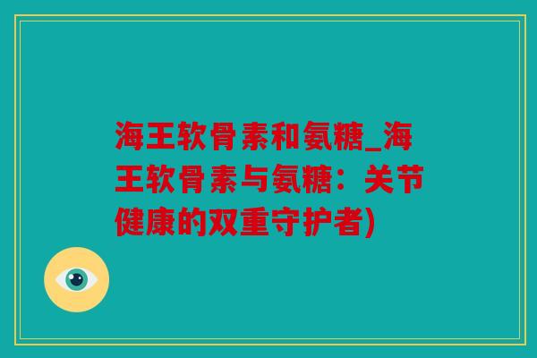 海王软骨素和氨糖_海王软骨素与氨糖：关节健康的双重守护者)
