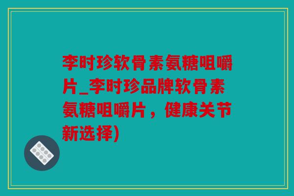李时珍软骨素氨糖咀嚼片_李时珍品牌软骨素氨糖咀嚼片，健康关节新选择)