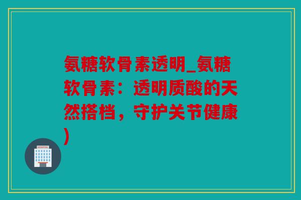氨糖软骨素透明_氨糖软骨素：透明质酸的天然搭档，守护关节健康)