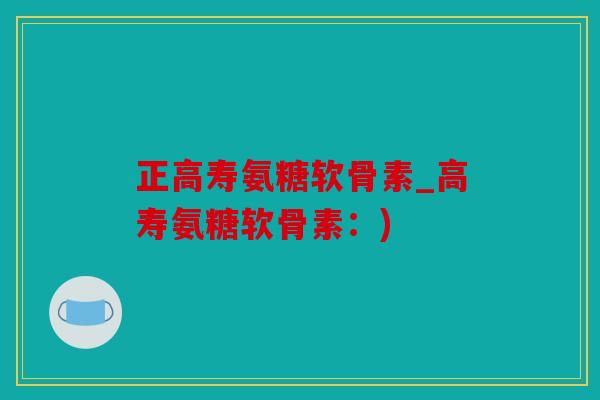 正高寿氨糖软骨素_高寿氨糖软骨素：)