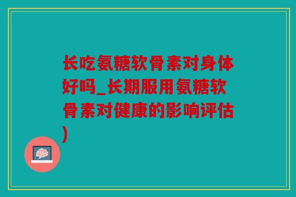 长吃氨糖软骨素对身体好吗_长期服用氨糖软骨素对健康的影响评估)