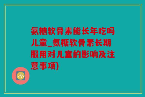 氨糖软骨素能长年吃吗儿童_氨糖软骨素长期服用对儿童的影响及注意事项)
