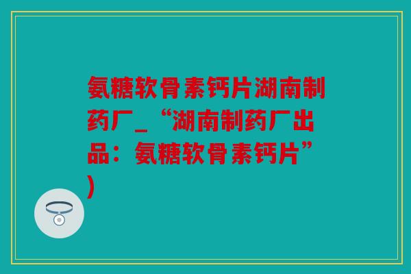 氨糖软骨素钙片湖南制药厂_“湖南制药厂出品：氨糖软骨素钙片”)