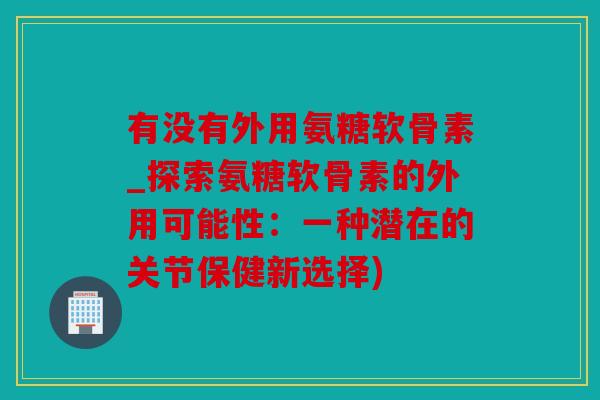 有没有外用氨糖软骨素_探索氨糖软骨素的外用可能性：一种潜在的关节保健新选择)