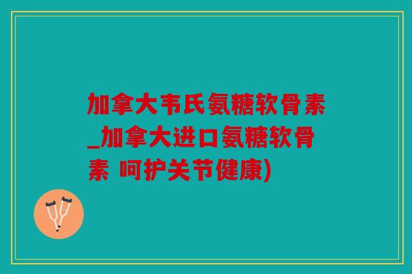 加拿大韦氏氨糖软骨素_加拿大进口氨糖软骨素 呵护关节健康)