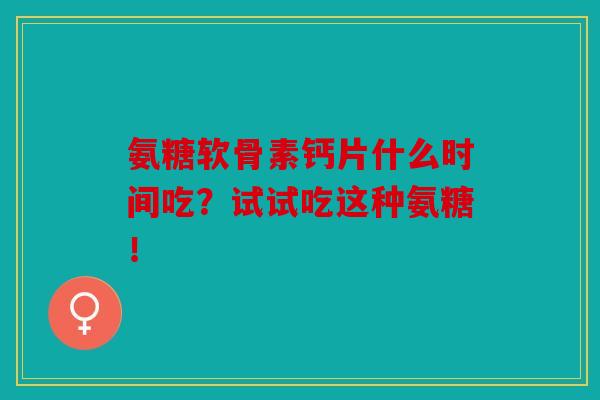 氨糖软骨素钙片什么时间吃？试试吃这种氨糖！