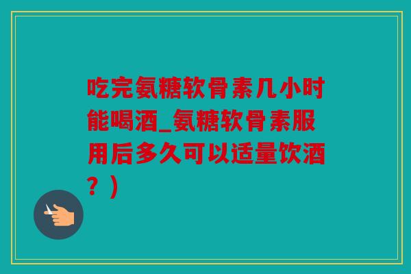 吃完氨糖软骨素几小时能喝酒_氨糖软骨素服用后多久可以适量饮酒？)