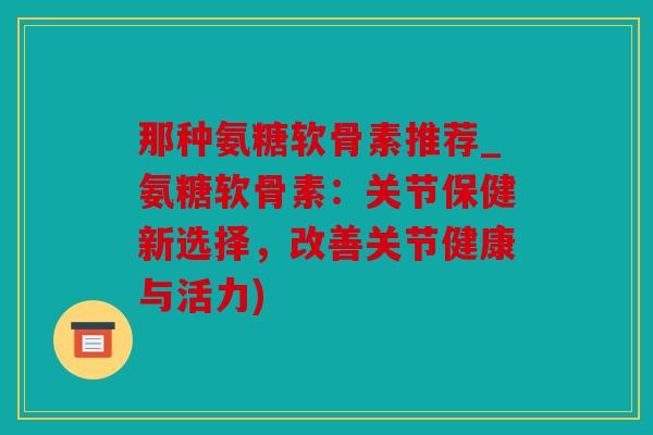 那种氨糖软骨素推荐_氨糖软骨素：关节保健新选择，改善关节健康与活力)