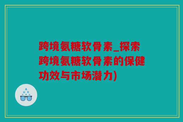跨境氨糖软骨素_探索跨境氨糖软骨素的保健功效与市场潜力)