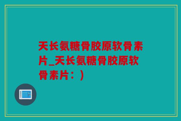 天长氨糖骨胶原软骨素片_天长氨糖骨胶原软骨素片：)