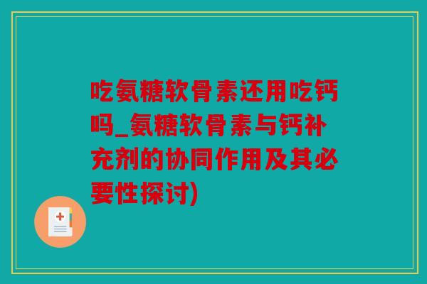 吃氨糖软骨素还用吃钙吗_氨糖软骨素与钙补充剂的协同作用及其必要性探讨)