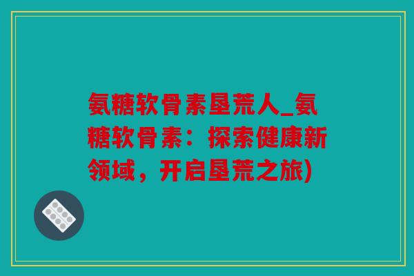 氨糖软骨素垦荒人_氨糖软骨素：探索健康新领域，开启垦荒之旅)