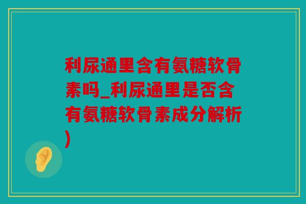 利尿通里含有氨糖软骨素吗_利尿通里是否含有氨糖软骨素成分解析)