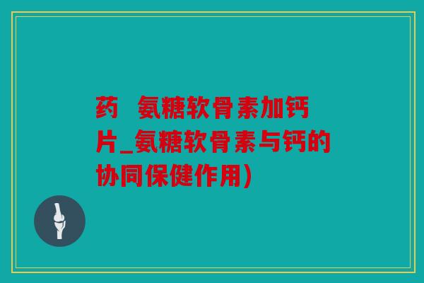 药  氨糖软骨素加钙片_氨糖软骨素与钙的协同保健作用)