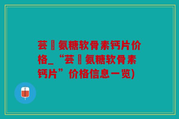 芸璟氨糖软骨素钙片价格_“芸璟氨糖软骨素钙片”价格信息一览)