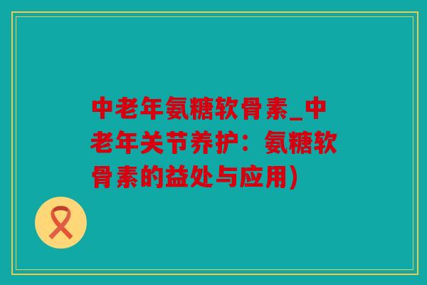 中老年氨糖软骨素_中老年关节养护：氨糖软骨素的益处与应用)
