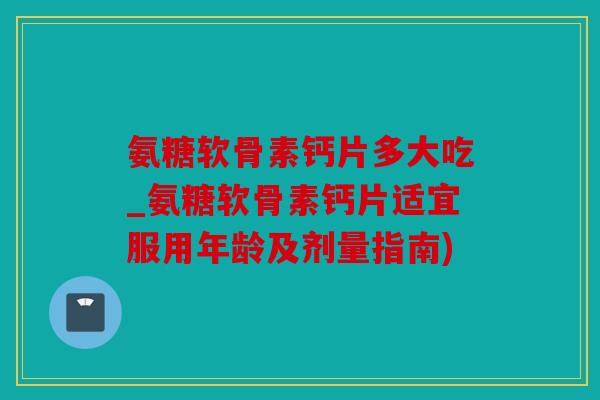 氨糖软骨素钙片多大吃_氨糖软骨素钙片适宜服用年龄及剂量指南)