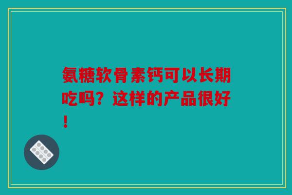 氨糖软骨素钙可以长期吃吗？这样的产品很好！
