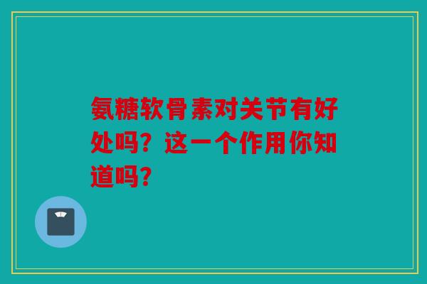 氨糖软骨素对关节有好处吗?这一个作用你知道吗? 氨糖软骨素对关节有好处吗?这一个作用你知道吗?