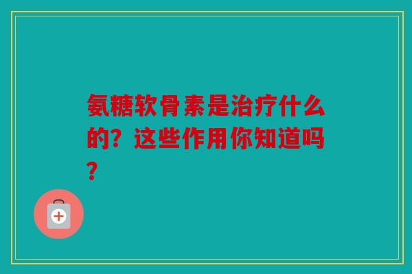 氨糖软骨素是治疗什么的?这些作用你知道吗?