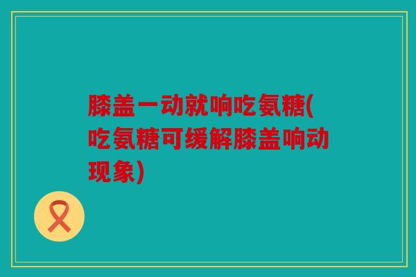 膝盖一动就响吃氨糖(吃氨糖可缓解膝盖响动现象)
