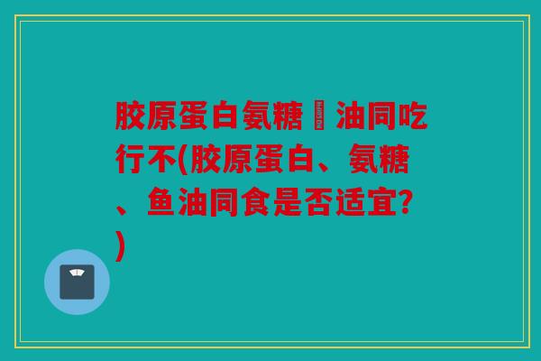 胶原蛋白氨糖魚油同吃行不(胶原蛋白、氨糖、鱼油同食是否适宜？)