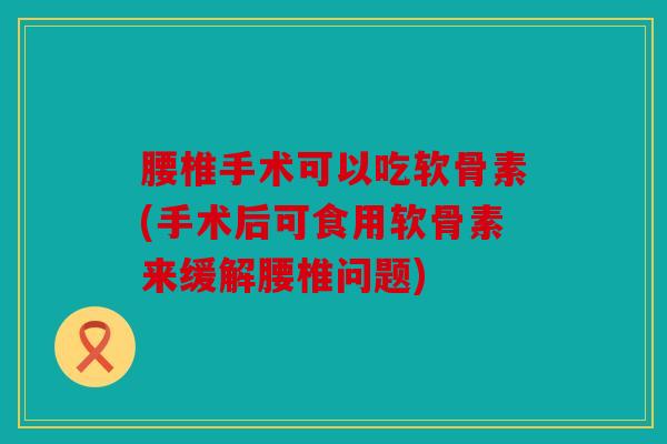 腰椎手术可以吃软骨素(手术后可食用软骨素来缓解腰椎问题)