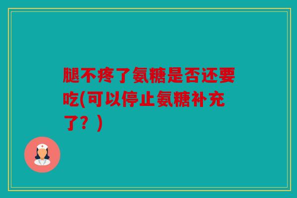 腿不疼了氨糖是否还要吃(可以停止氨糖补充了？)