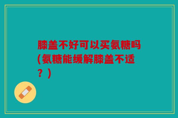 膝盖不好可以买氨糖吗(氨糖能缓解膝盖不适？)