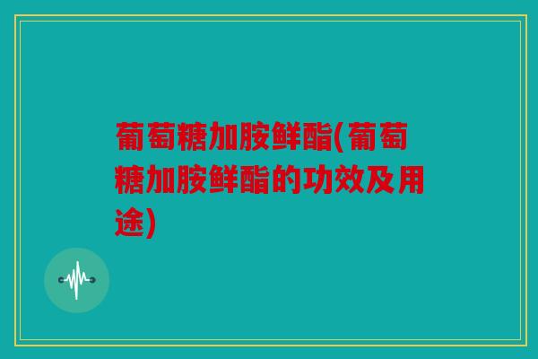 葡萄糖加胺鲜酯(葡萄糖加胺鲜酯的功效及用途)