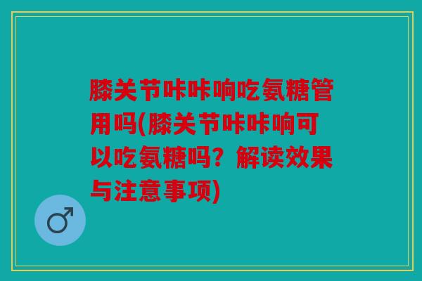 膝关节咔咔响吃氨糖管用吗(膝关节咔咔响可以吃氨糖吗?解读效果与注意事项) 膝关节咔咔响吃氨糖管用吗(膝关节咔咔响可以吃氨糖吗?解读效果与注意事项)